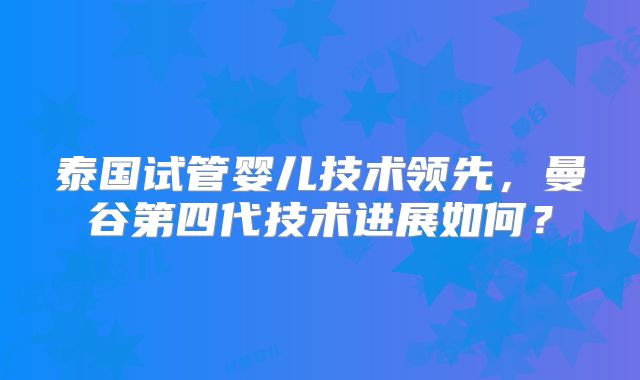 泰国试管婴儿技术领先，曼谷第四代技术进展如何？