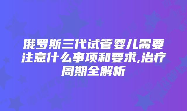 俄罗斯三代试管婴儿需要注意什么事项和要求,治疗周期全解析