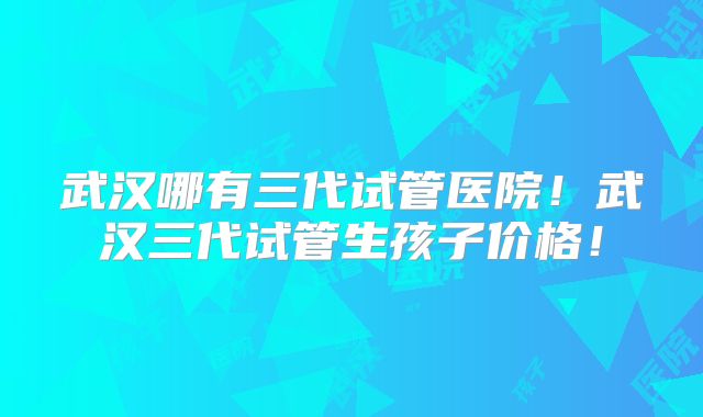 武汉哪有三代试管医院!武汉三代试管生孩子价格!