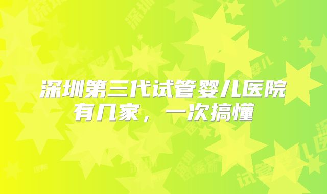 深圳第三代试管婴儿医院有几家，一次搞懂