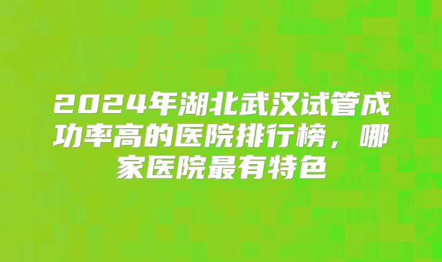 2024年湖北武汉试管成功率高的医院排行榜,哪家医院最有特色