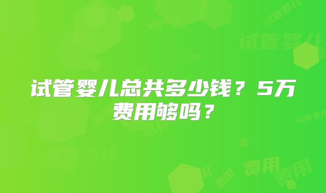 试管婴儿总共多少钱?5万费用够吗?