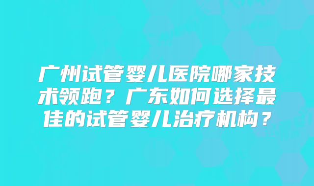 广州试管婴儿医院哪家技术领跑？广东如何选择最佳的试管婴儿治疗机构？