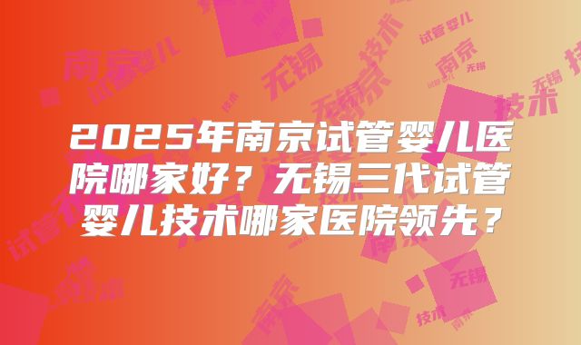 2025年南京试管婴儿医院哪家好?无锡三代试管婴儿技术哪家医院领先?
