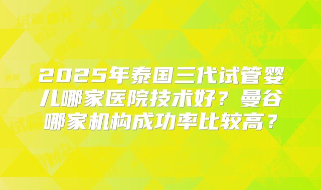 2025年泰国三代试管婴儿哪家医院技术好？曼谷哪家机构成功率比较高？