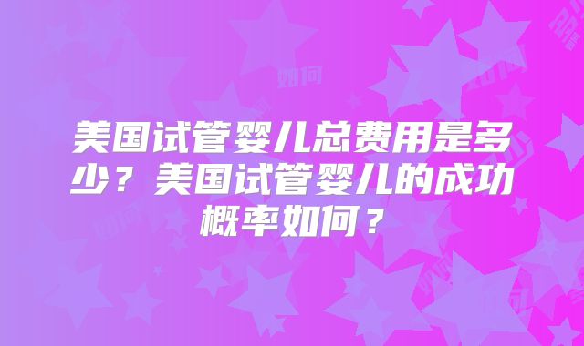 美国试管婴儿总费用是多少?美国试管婴儿的成功概率如何?