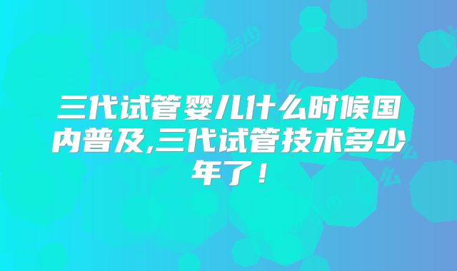 三代试管婴儿什么时候国内普及,三代试管技术多少年了！