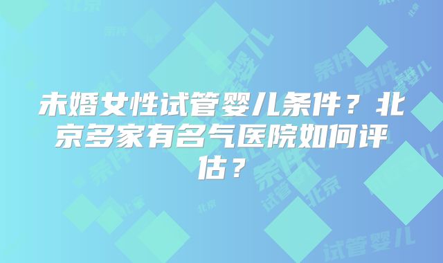 未婚女性试管婴儿条件？北京多家有名气医院如何评估？