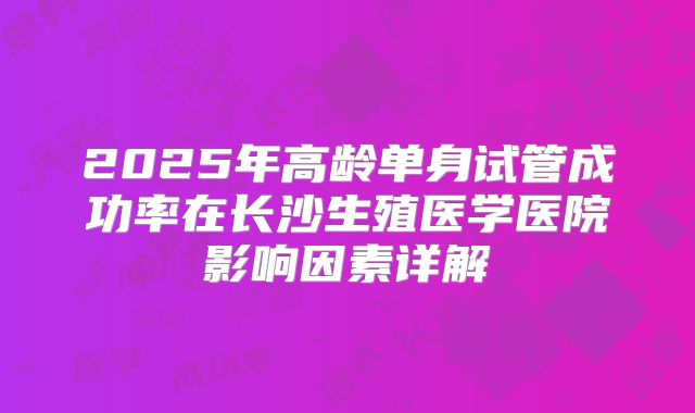 2025年高龄单身试管成功率在长沙生殖医学医院影响因素详解
