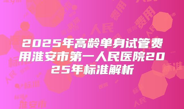 2025年高龄单身试管费用淮安市第一人民医院2025年标准解析