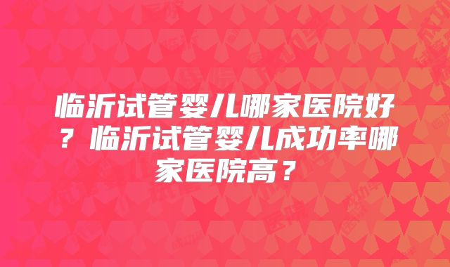 临沂试管婴儿哪家医院好？临沂试管婴儿成功率哪家医院高？