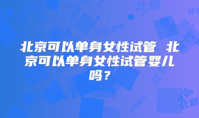 北京可以单身女性试管 北京可以单身女性试管婴儿吗?