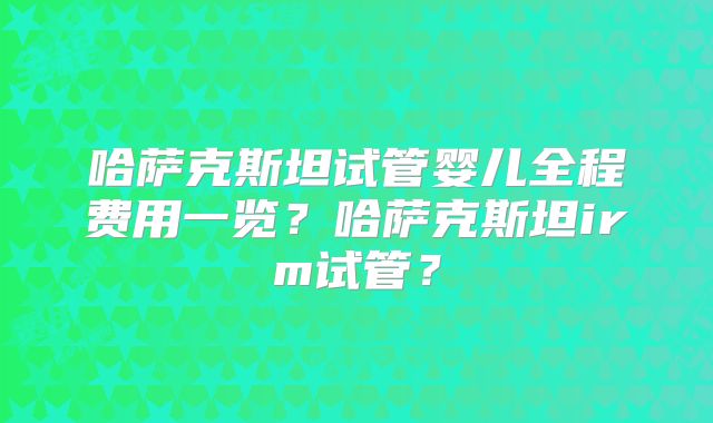 哈萨克斯坦试管婴儿全程费用一览?哈萨克斯坦irm试管?