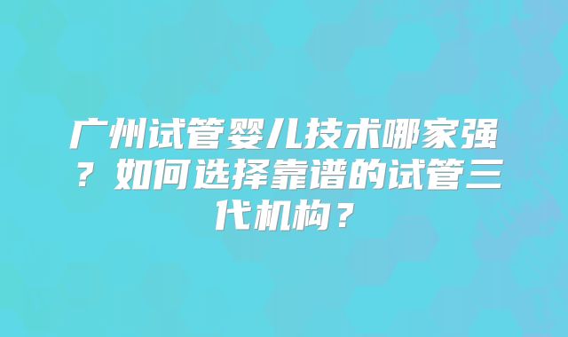 广州试管婴儿技术哪家强?如何选择靠谱的试管三代机构?