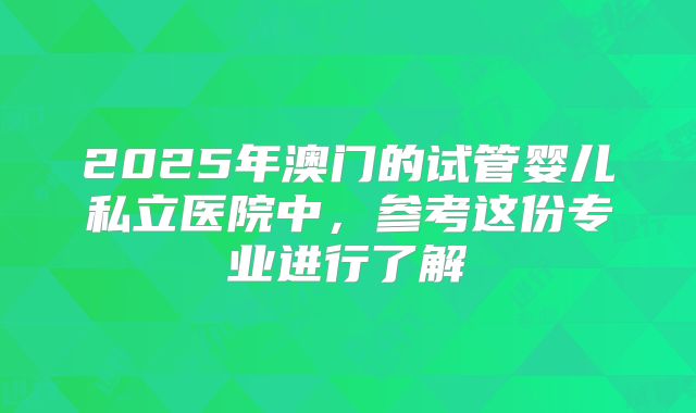 2025年澳门的试管婴儿私立医院中，参考这份专业进行了解