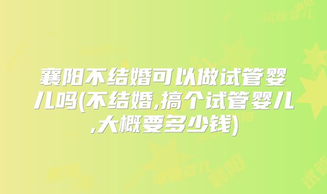 襄阳不结婚可以做试管婴儿吗(不结婚,搞个试管婴儿,大概要多少钱)
