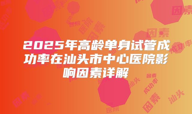 2025年高龄单身试管成功率在汕头市中心医院影响因素详解