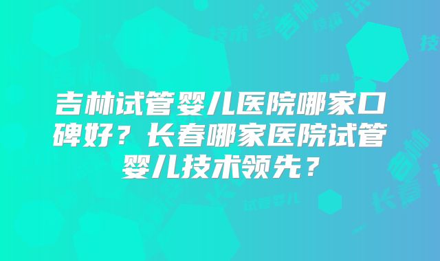 吉林试管婴儿医院哪家口碑好?长春哪家医院试管婴儿技术领先?