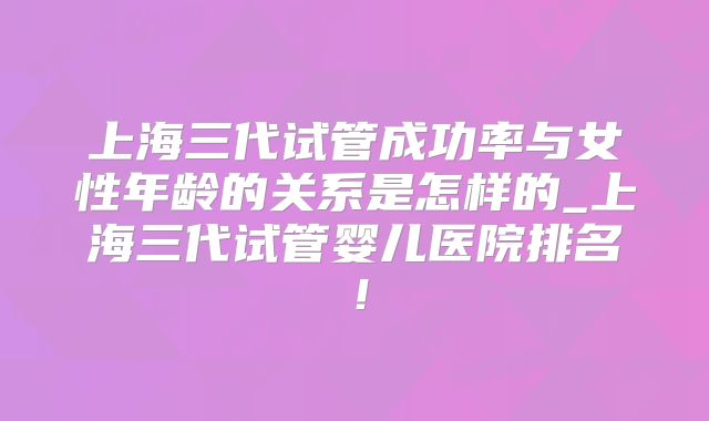 上海三代试管成功率与女性年龄的关系是怎样的_上海三代试管婴儿医院排名!