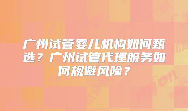 广州试管婴儿机构如何甄选？广州试管代理服务如何规避风险？