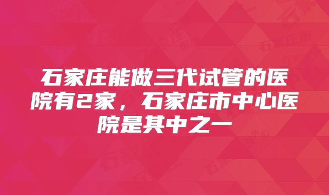 石家庄能做三代试管的医院有2家，石家庄市中心医院是其中之一