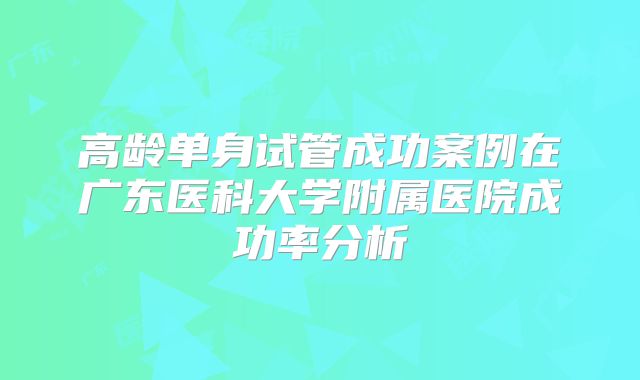 高龄单身试管成功案例在广东医科大学附属医院成功率分析