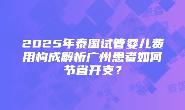 2025年泰国试管婴儿费用构成解析广州患者如何节省开支？