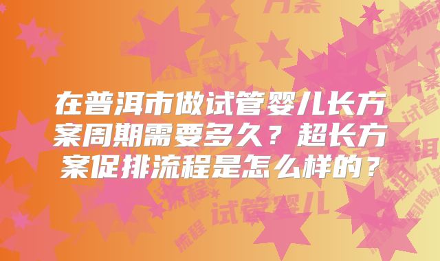 在普洱市做试管婴儿长方案周期需要多久？超长方案促排流程是怎么样的？