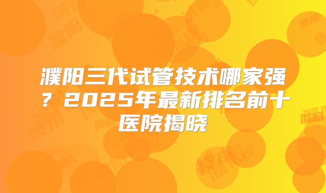 濮阳三代试管技术哪家强?2025年最新排名前十医院揭晓
