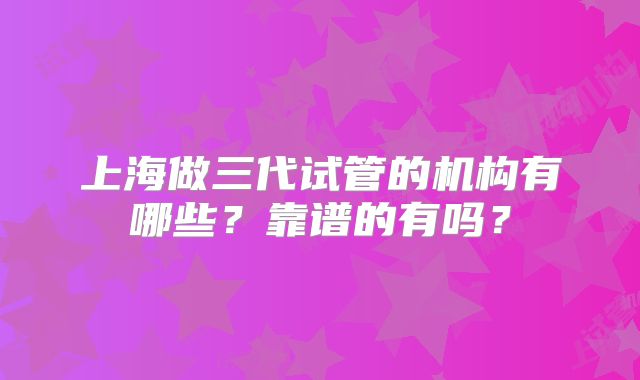 上海做三代试管的机构有哪些?靠谱的有吗?