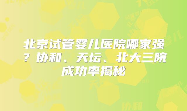 北京试管婴儿医院哪家强?协和、天坛、北大三院成功率揭秘