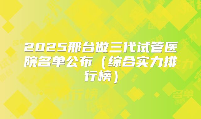 2025邢台做三代试管医院名单公布(综合实力排行榜)