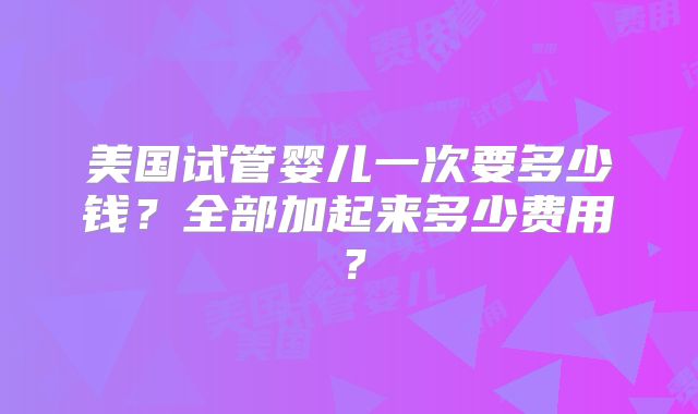 美国试管婴儿一次要多少钱?全部加起来多少费用?