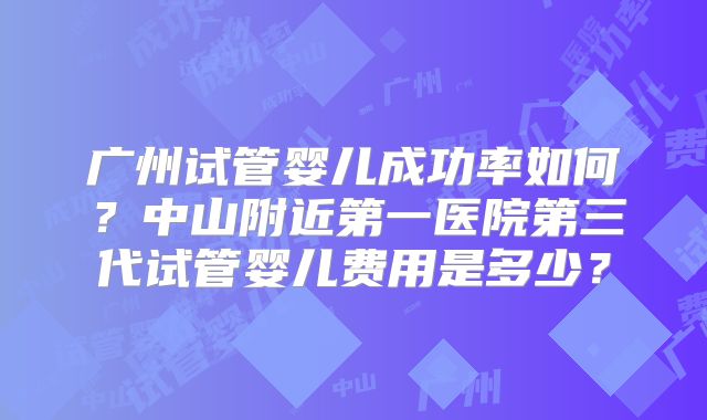 广州试管婴儿成功率如何?中山附近第一医院第三代试管婴儿费用是多少?