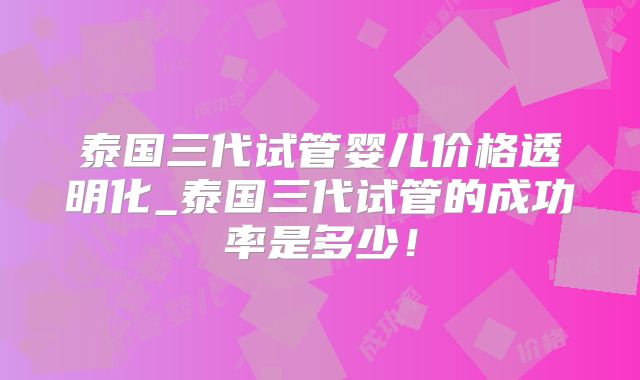 泰国三代试管婴儿价格透明化_泰国三代试管的成功率是多少!