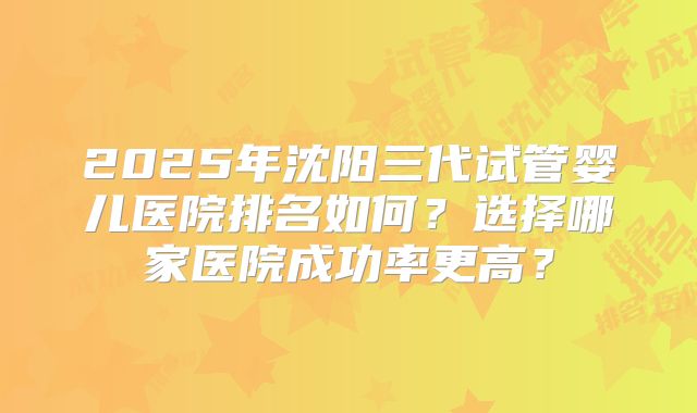 2025年沈阳三代试管婴儿医院排名如何?选择哪家医院成功率更高?
