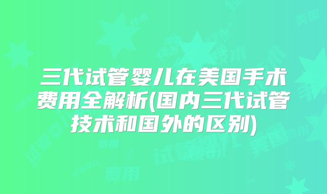 三代试管婴儿在美国手术费用全解析(国内三代试管技术和国外的区别)
