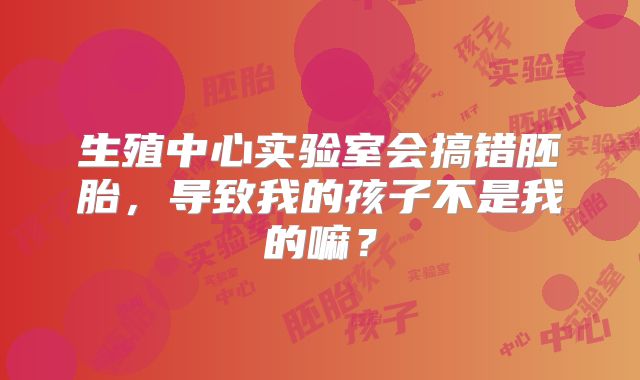 生殖中心实验室会搞错胚胎,导致我的孩子不是我的嘛?