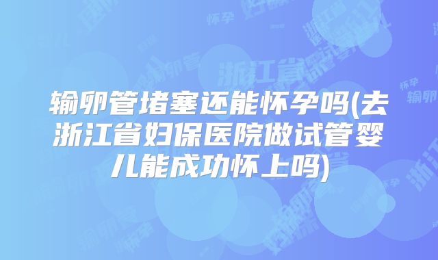 输卵管堵塞还能怀孕吗(去浙江省妇保医院做试管婴儿能成功怀上吗)