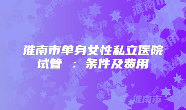 淮南市单身女性私立医院试管 ：条件及费用