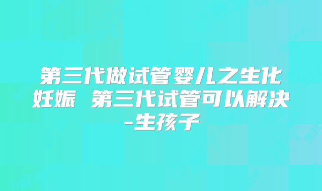 第三代做试管婴儿之生化妊娠 第三代试管可以解决-生孩子