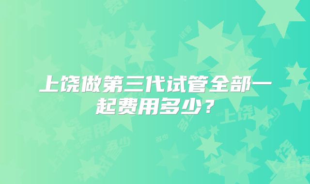 上饶做第三代试管全部一起费用多少?