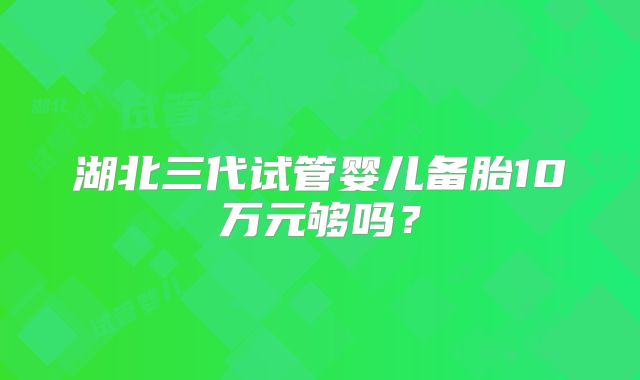 湖北三代试管婴儿备胎10万元够吗？