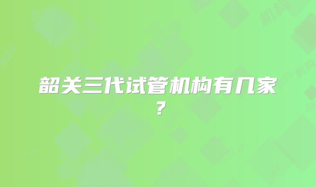 韶关三代试管机构有几家？