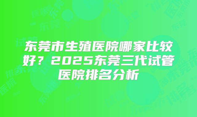 东莞市生殖医院哪家比较好？2025东莞三代试管医院排名分析