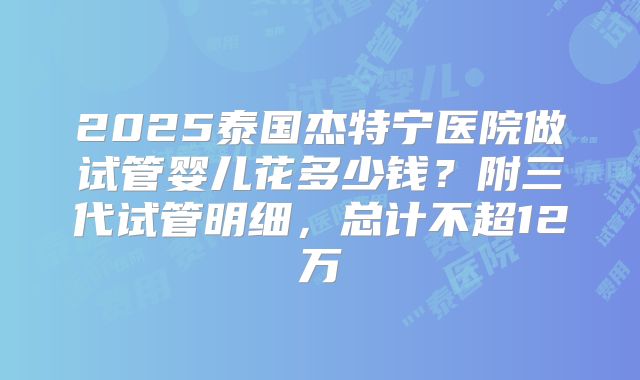 2025泰国杰特宁医院做试管婴儿花多少钱?附三代试管明细,总计不超12万