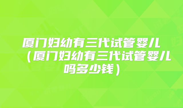 厦门妇幼有三代试管婴儿(厦门妇幼有三代试管婴儿吗多少钱)