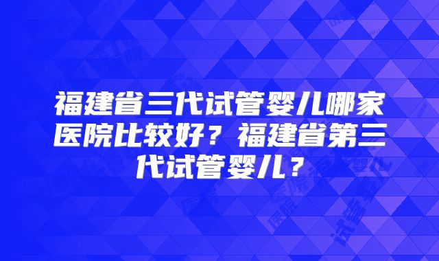 福建省三代试管婴儿哪家医院比较好？福建省第三代试管婴儿？