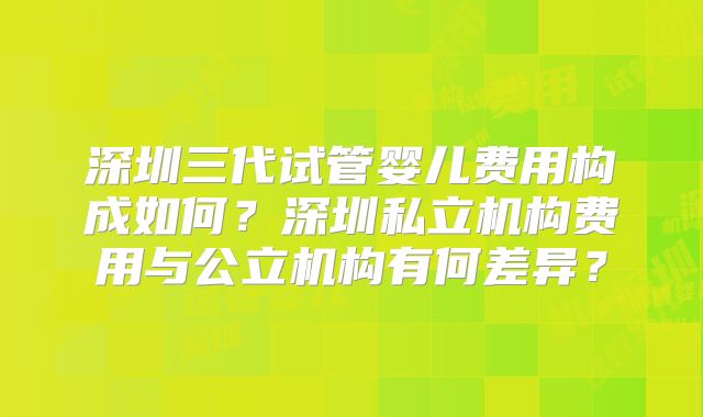 深圳三代试管婴儿费用构成如何？深圳私立机构费用与公立机构有何差异？