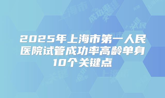 2025年上海市第一人民医院试管成功率高龄单身10个关键点